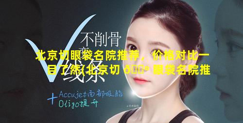 北京切眼袋名院推荐，价格对比一目了然(北京切 🐺 眼袋名院推荐,价格对比一目了然)